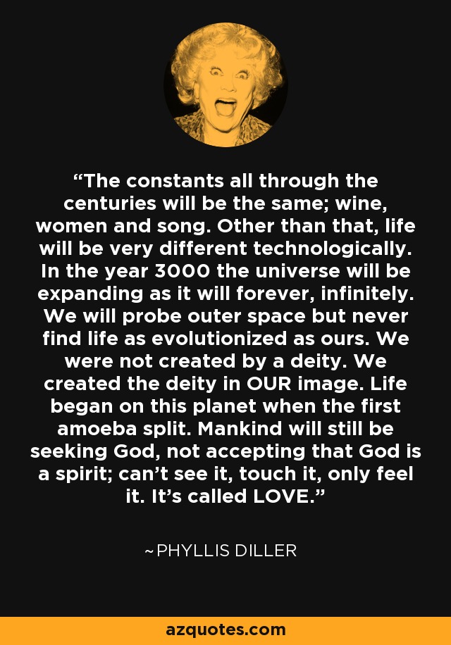 The constants all through the centuries will be the same; wine, women and song. Other than that, life will be very different technologically. In the year 3000 the universe will be expanding as it will forever, infinitely. We will probe outer space but never find life as evolutionized as ours. We were not created by a deity. We created the deity in OUR image. Life began on this planet when the first amoeba split. Mankind will still be seeking God, not accepting that God is a spirit; can't see it, touch it, only feel it. It's called LOVE. - Phyllis Diller