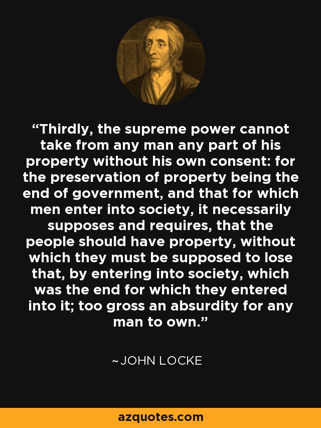 Thirdly, the supreme power cannot take from any man any part of his property without his own consent: for the preservation of property being the end of government, and that for which men enter into society, it necessarily supposes and requires, that the people should have property, without which they must be supposed to lose that, by entering into society, which was the end for which they entered into it; too gross an absurdity for any man to own. - John Locke