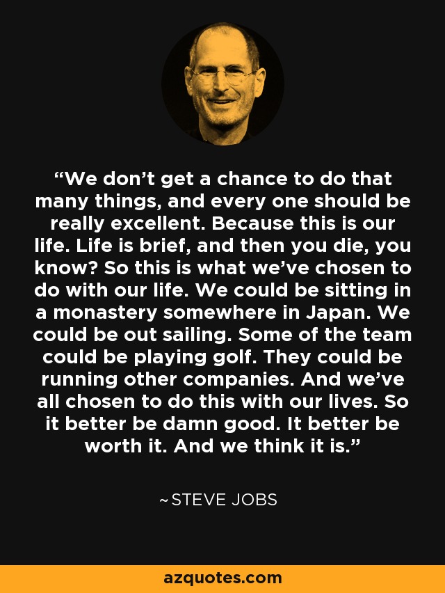 We don't get a chance to do that many things, and every one should be really excellent. Because this is our life. Life is brief, and then you die, you know? So this is what we've chosen to do with our life. We could be sitting in a monastery somewhere in Japan. We could be out sailing. Some of the team could be playing golf. They could be running other companies. And we've all chosen to do this with our lives. So it better be damn good. It better be worth it. And we think it is. - Steve Jobs