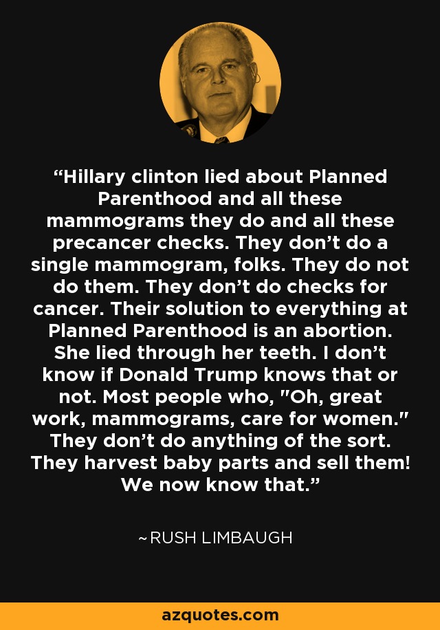 Hillary clinton lied about Planned Parenthood and all these mammograms they do and all these precancer checks. They don't do a single mammogram, folks. They do not do them. They don't do checks for cancer. Their solution to everything at Planned Parenthood is an abortion. She lied through her teeth. I don't know if Donald Trump knows that or not. Most people who, 