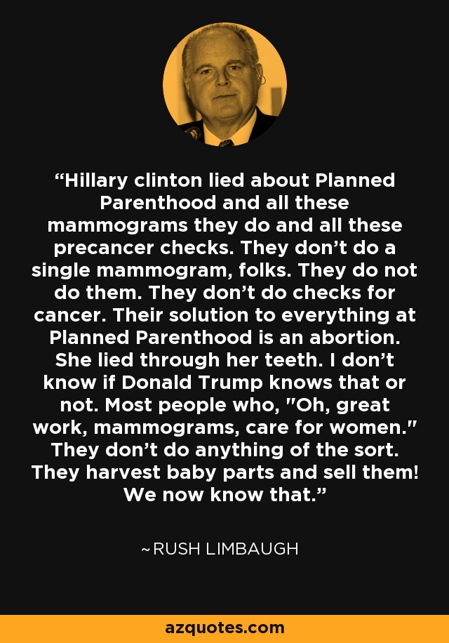 Hillary clinton lied about Planned Parenthood and all these mammograms they do and all these precancer checks. They don't do a single mammogram, folks. They do not do them. They don't do checks for cancer. Their solution to everything at Planned Parenthood is an abortion. She lied through her teeth. I don't know if Donald Trump knows that or not. Most people who, 