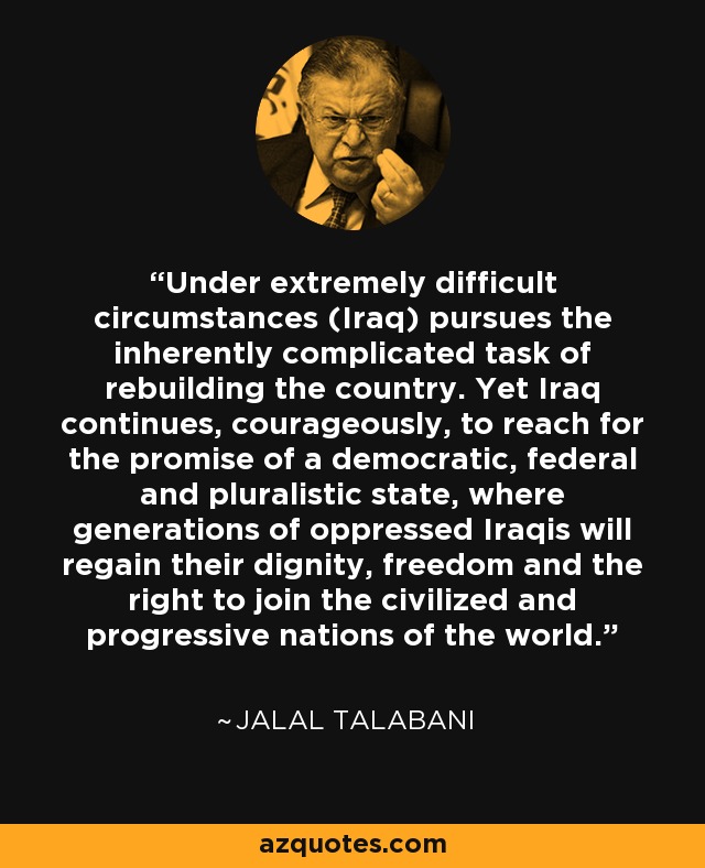 Under extremely difficult circumstances (Iraq) pursues the inherently complicated task of rebuilding the country. Yet Iraq continues, courageously, to reach for the promise of a democratic, federal and pluralistic state, where generations of oppressed Iraqis will regain their dignity, freedom and the right to join the civilized and progressive nations of the world. - Jalal Talabani