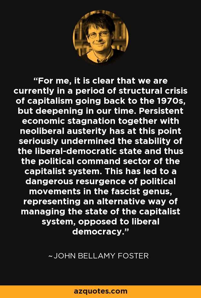 For me, it is clear that we are currently in a period of structural crisis of capitalism going back to the 1970s, but deepening in our time. Persistent economic stagnation together with neoliberal austerity has at this point seriously undermined the stability of the liberal-democratic state and thus the political command sector of the capitalist system. This has led to a dangerous resurgence of political movements in the fascist genus, representing an alternative way of managing the state of the capitalist system, opposed to liberal democracy. - John Bellamy Foster