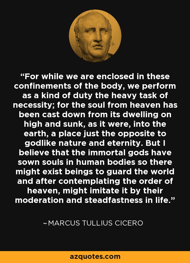 For while we are enclosed in these confinements of the body, we perform as a kind of duty the heavy task of necessity; for the soul from heaven has been cast down from its dwelling on high and sunk, as it were, into the earth, a place just the opposite to godlike nature and eternity. But I believe that the immortal gods have sown souls in human bodies so there might exist beings to guard the world and after contemplating the order of heaven, might imitate it by their moderation and steadfastness in life. - Marcus Tullius Cicero