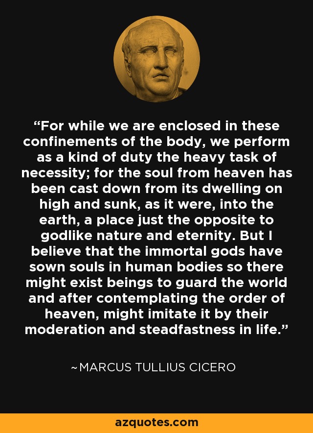 For while we are enclosed in these confinements of the body, we perform as a kind of duty the heavy task of necessity; for the soul from heaven has been cast down from its dwelling on high and sunk, as it were, into the earth, a place just the opposite to godlike nature and eternity. But I believe that the immortal gods have sown souls in human bodies so there might exist beings to guard the world and after contemplating the order of heaven, might imitate it by their moderation and steadfastness in life. - Marcus Tullius Cicero