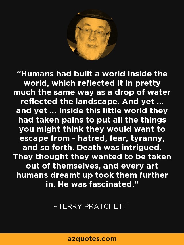 Humans had built a world inside the world, which reflected it in pretty much the same way as a drop of water reflected the landscape. And yet ... and yet ... Inside this little world they had taken pains to put all the things you might think they would want to escape from - hatred, fear, tyranny, and so forth. Death was intrigued. They thought they wanted to be taken out of themselves, and every art humans dreamt up took them further in. He was fascinated. - Terry Pratchett