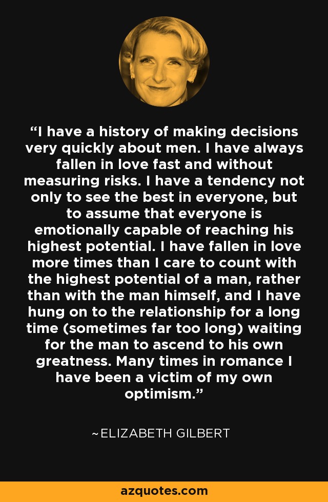 I have a history of making decisions very quickly about men. I have always fallen in love fast and without measuring risks. I have a tendency not only to see the best in everyone, but to assume that everyone is emotionally capable of reaching his highest potential. I have fallen in love more times than I care to count with the highest potential of a man, rather than with the man himself, and I have hung on to the relationship for a long time (sometimes far too long) waiting for the man to ascend to his own greatness. Many times in romance I have been a victim of my own optimism. - Elizabeth Gilbert