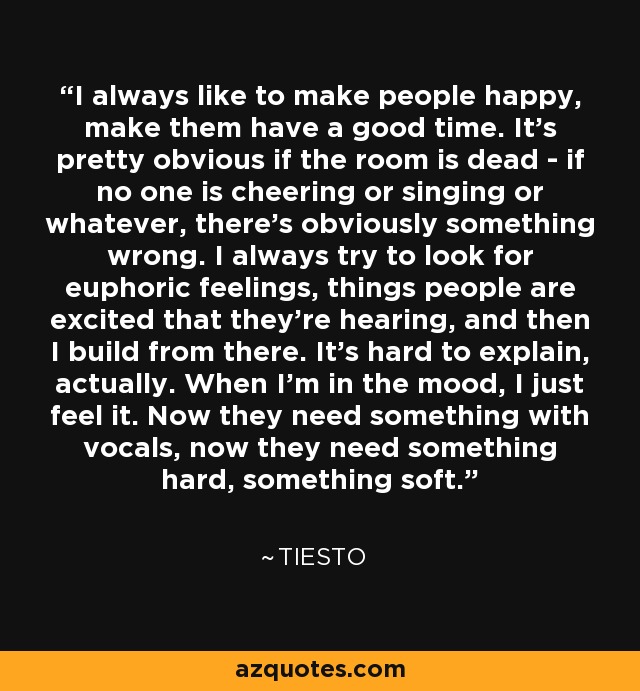 I always like to make people happy, make them have a good time. It's pretty obvious if the room is dead - if no one is cheering or singing or whatever, there's obviously something wrong. I always try to look for euphoric feelings, things people are excited that they're hearing, and then I build from there. It's hard to explain, actually. When I'm in the mood, I just feel it. Now they need something with vocals, now they need something hard, something soft. - Tiesto