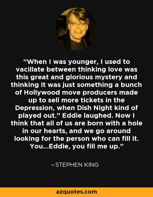 When I was younger, I used to vacillate between thinking love was this great and glorious mystery and thinking it was just something a bunch of Hollywood move producers made up to sell more tickets in the Depression, when Dish Night kind of played out.