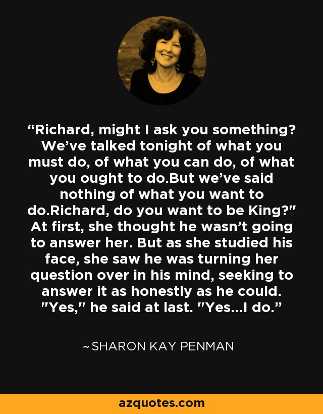 Richard, might I ask you something? We've talked tonight of what you must do, of what you can do, of what you ought to do.But we've said nothing of what you want to do.Richard, do you want to be King?