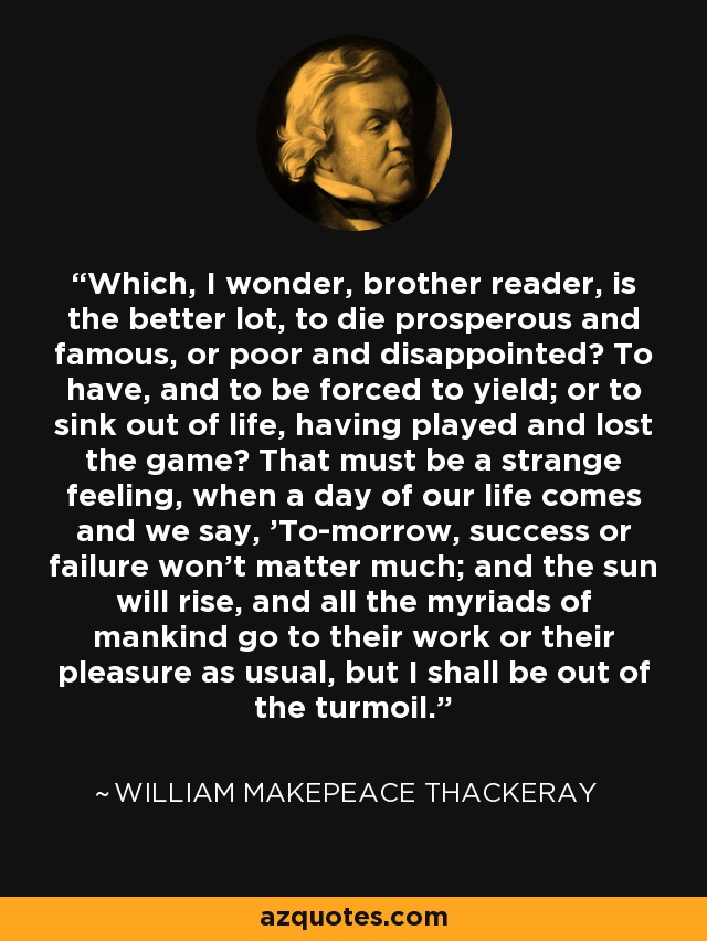Which, I wonder, brother reader, is the better lot, to die prosperous and famous, or poor and disappointed? To have, and to be forced to yield; or to sink out of life, having played and lost the game? That must be a strange feeling, when a day of our life comes and we say, 'To-morrow, success or failure won't matter much; and the sun will rise, and all the myriads of mankind go to their work or their pleasure as usual, but I shall be out of the turmoil.' - William Makepeace Thackeray