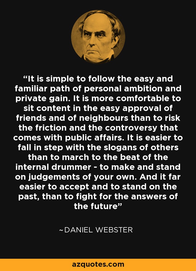 It is simple to follow the easy and familiar path of personal ambition and private gain. It is more comfortable to sit content in the easy approval of friends and of neighbours than to risk the friction and the controversy that comes with public affairs. It is easier to fall in step with the slogans of others than to march to the beat of the internal drummer - to make and stand on judgements of your own. And it far easier to accept and to stand on the past, than to fight for the answers of the future - Daniel Webster