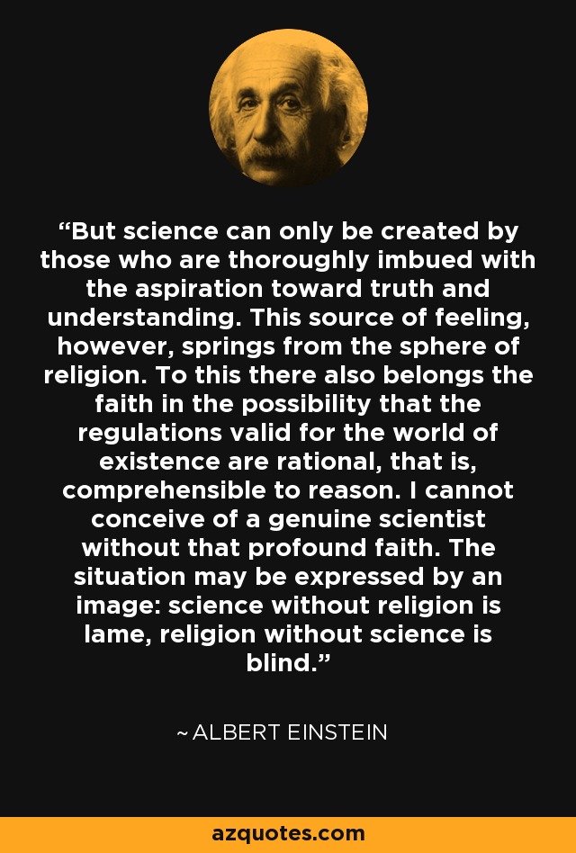 But science can only be created by those who are thoroughly imbued with the aspiration toward truth and understanding. This source of feeling, however, springs from the sphere of religion. To this there also belongs the faith in the possibility that the regulations valid for the world of existence are rational, that is, comprehensible to reason. I cannot conceive of a genuine scientist without that profound faith. The situation may be expressed by an image: science without religion is lame, religion without science is blind. - Albert Einstein
