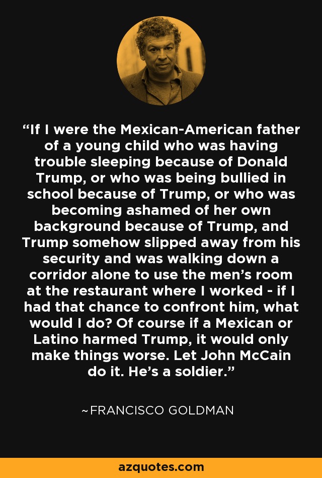If I were the Mexican-American father of a young child who was having trouble sleeping because of Donald Trump, or who was being bullied in school because of Trump, or who was becoming ashamed of her own background because of Trump, and Trump somehow slipped away from his security and was walking down a corridor alone to use the men's room at the restaurant where I worked - if I had that chance to confront him, what would I do? Of course if a Mexican or Latino harmed Trump, it would only make things worse. Let John McCain do it. He's a soldier. - Francisco Goldman