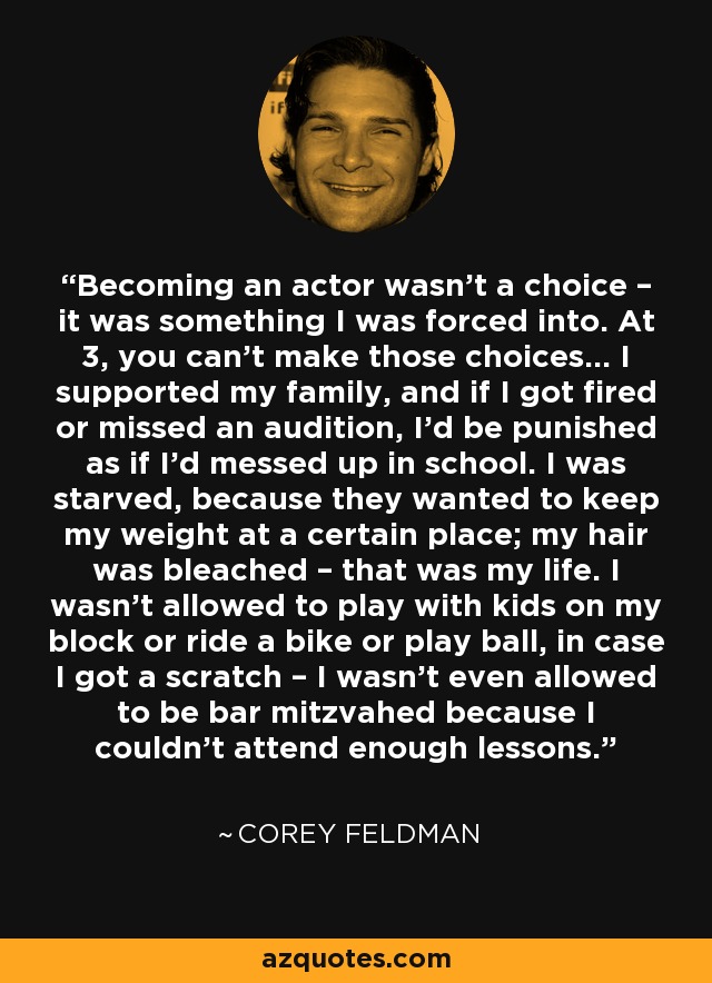 Becoming an actor wasn’t a choice – it was something I was forced into. At 3, you can’t make those choices... I supported my family, and if I got fired or missed an audition, I’d be punished as if I’d messed up in school. I was starved, because they wanted to keep my weight at a certain place; my hair was bleached – that was my life. I wasn’t allowed to play with kids on my block or ride a bike or play ball, in case I got a scratch – I wasn’t even allowed to be bar mitzvahed because I couldn’t attend enough lessons. - Corey Feldman