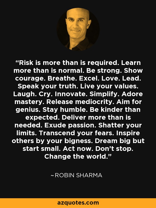 Risk is more than is required. Learn more than is normal. Be strong. Show courage. Breathe. Excel. Love. Lead. Speak your truth. Live your values. Laugh. Cry. Innovate. Simplify. Adore mastery. Release mediocrity. Aim for genius. Stay humble. Be kinder than expected. Deliver more than is needed. Exude passion. Shatter your limits. Transcend your fears. Inspire others by your bigness. Dream big but start small. Act now. Don't stop. Change the world. - Robin Sharma