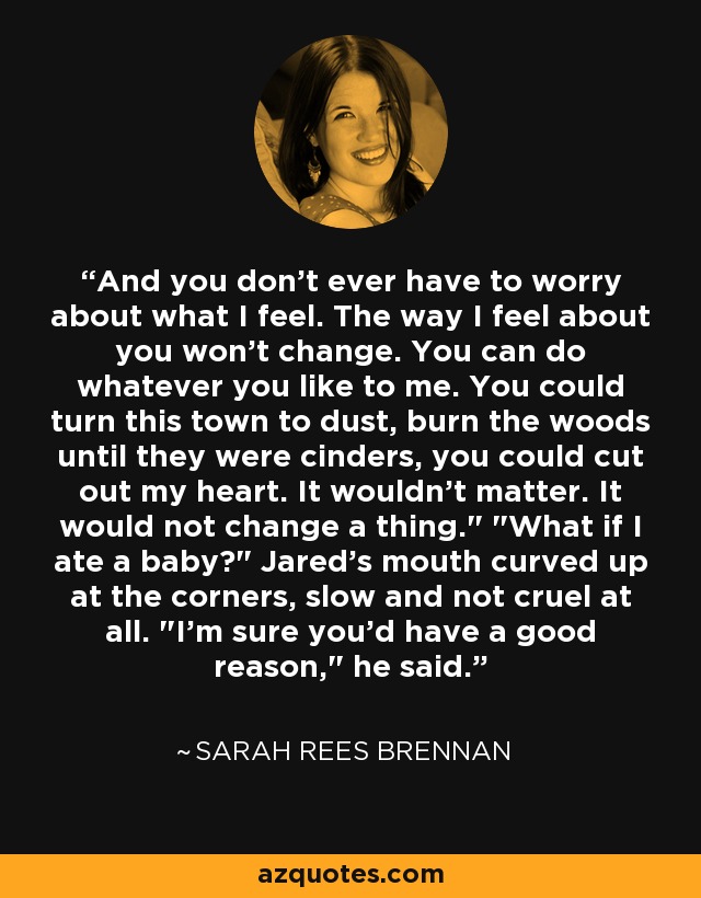 And you don't ever have to worry about what I feel. The way I feel about you won't change. You can do whatever you like to me. You could turn this town to dust, burn the woods until they were cinders, you could cut out my heart. It wouldn't matter. It would not change a thing.