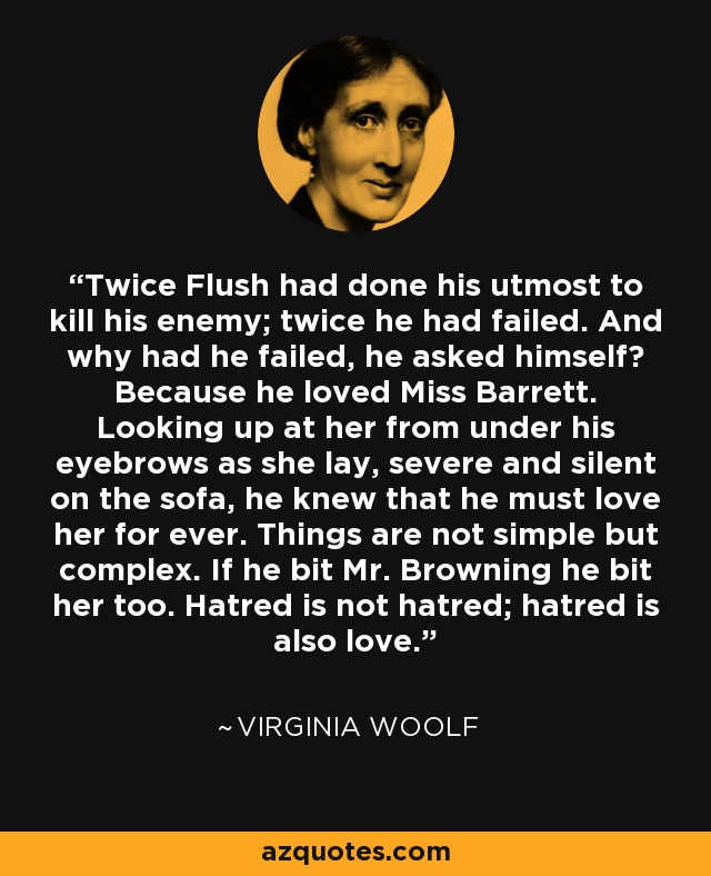 Twice Flush had done his utmost to kill his enemy; twice he had failed. And why had he failed, he asked himself? Because he loved Miss Barrett. Looking up at her from under his eyebrows as she lay, severe and silent on the sofa, he knew that he must love her for ever. Things are not simple but complex. If he bit Mr. Browning he bit her too. Hatred is not hatred; hatred is also love. - Virginia Woolf