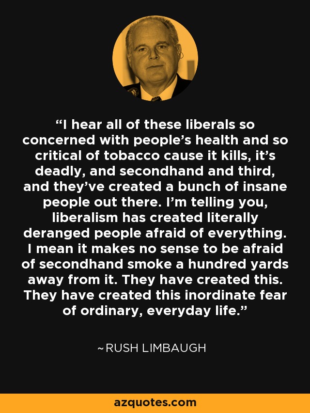 I hear all of these liberals so concerned with people's health and so critical of tobacco cause it kills, it's deadly, and secondhand and third, and they've created a bunch of insane people out there. I'm telling you, liberalism has created literally deranged people afraid of everything. I mean it makes no sense to be afraid of secondhand smoke a hundred yards away from it. They have created this. They have created this inordinate fear of ordinary, everyday life. - Rush Limbaugh