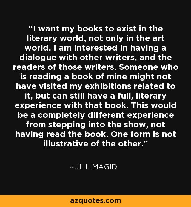 I want my books to exist in the literary world, not only in the art world. I am interested in having a dialogue with other writers, and the readers of those writers. Someone who is reading a book of mine might not have visited my exhibitions related to it, but can still have a full, literary experience with that book. This would be a completely different experience from stepping into the show, not having read the book. One form is not illustrative of the other. - Jill Magid