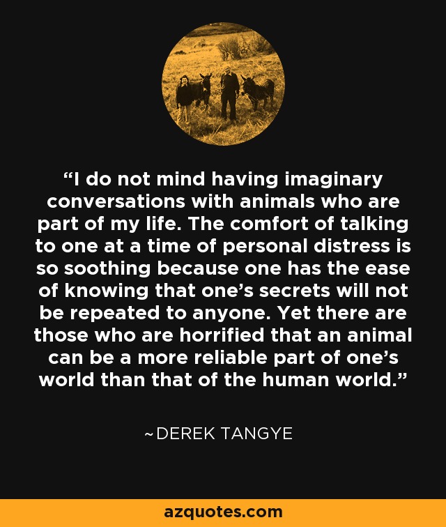 I do not mind having imaginary conversations with animals who are part of my life. The comfort of talking to one at a time of personal distress is so soothing because one has the ease of knowing that one's secrets will not be repeated to anyone. Yet there are those who are horrified that an animal can be a more reliable part of one's world than that of the human world. - Derek Tangye