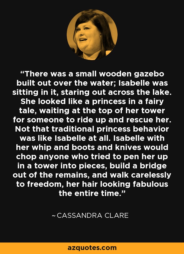 There was a small wooden gazebo built out over the water; Isabelle was sitting in it, staring out across the lake. She looked like a princess in a fairy tale, waiting at the top of her tower for someone to ride up and rescue her. Not that traditional princess behavior was like Isabelle at all. Isabelle with her whip and boots and knives would chop anyone who tried to pen her up in a tower into pieces, build a bridge out of the remains, and walk carelessly to freedom, her hair looking fabulous the entire time. - Cassandra Clare