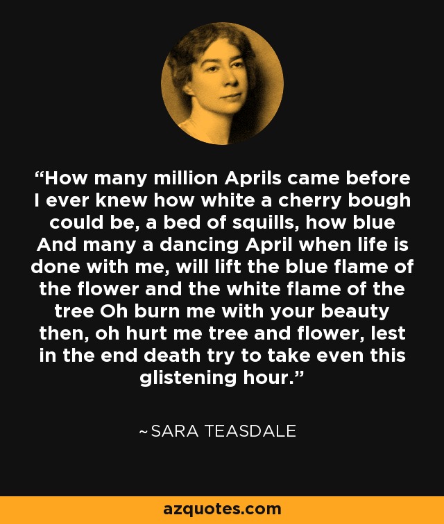 How many million Aprils came before I ever knew how white a cherry bough could be, a bed of squills, how blue And many a dancing April when life is done with me, will lift the blue flame of the flower and the white flame of the tree Oh burn me with your beauty then, oh hurt me tree and flower, lest in the end death try to take even this glistening hour. - Sara Teasdale