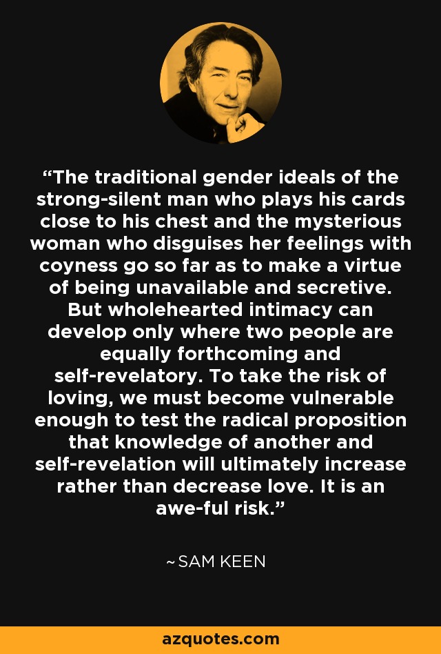 The traditional gender ideals of the strong-silent man who plays his cards close to his chest and the mysterious woman who disguises her feelings with coyness go so far as to make a virtue of being unavailable and secretive. But wholehearted intimacy can develop only where two people are equally forthcoming and self-revelatory. To take the risk of loving, we must become vulnerable enough to test the radical proposition that knowledge of another and self-revelation will ultimately increase rather than decrease love. It is an awe-ful risk. - Sam Keen