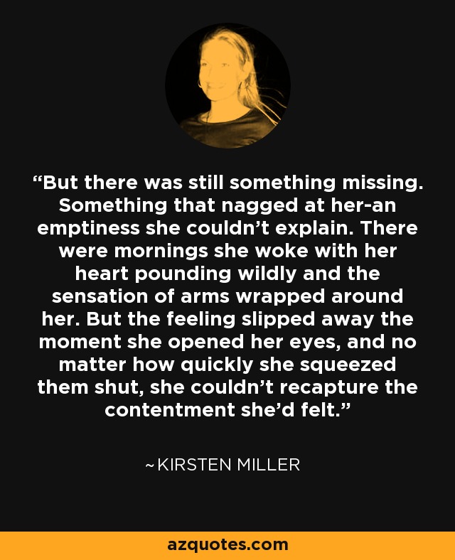 But there was still something missing. Something that nagged at her-an emptiness she couldn't explain. There were mornings she woke with her heart pounding wildly and the sensation of arms wrapped around her. But the feeling slipped away the moment she opened her eyes, and no matter how quickly she squeezed them shut, she couldn't recapture the contentment she'd felt. - Kirsten Miller