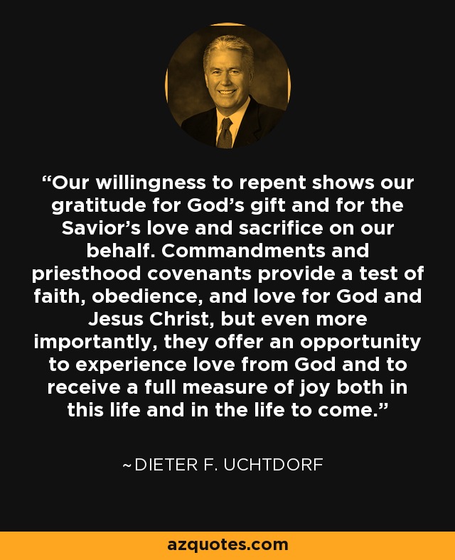 Our willingness to repent shows our gratitude for God's gift and for the Savior's love and sacrifice on our behalf. Commandments and priesthood covenants provide a test of faith, obedience, and love for God and Jesus Christ, but even more importantly, they offer an opportunity to experience love from God and to receive a full measure of joy both in this life and in the life to come. - Dieter F. Uchtdorf