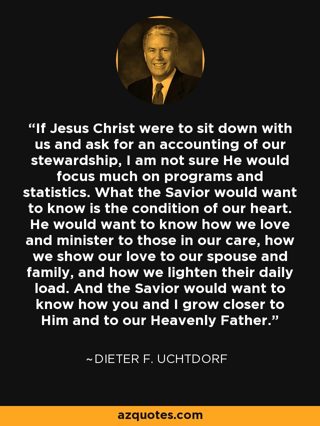 If Jesus Christ were to sit down with us and ask for an accounting of our stewardship, I am not sure He would focus much on programs and statistics. What the Savior would want to know is the condition of our heart. He would want to know how we love and minister to those in our care, how we show our love to our spouse and family, and how we lighten their daily load. And the Savior would want to know how you and I grow closer to Him and to our Heavenly Father. - Dieter F. Uchtdorf
