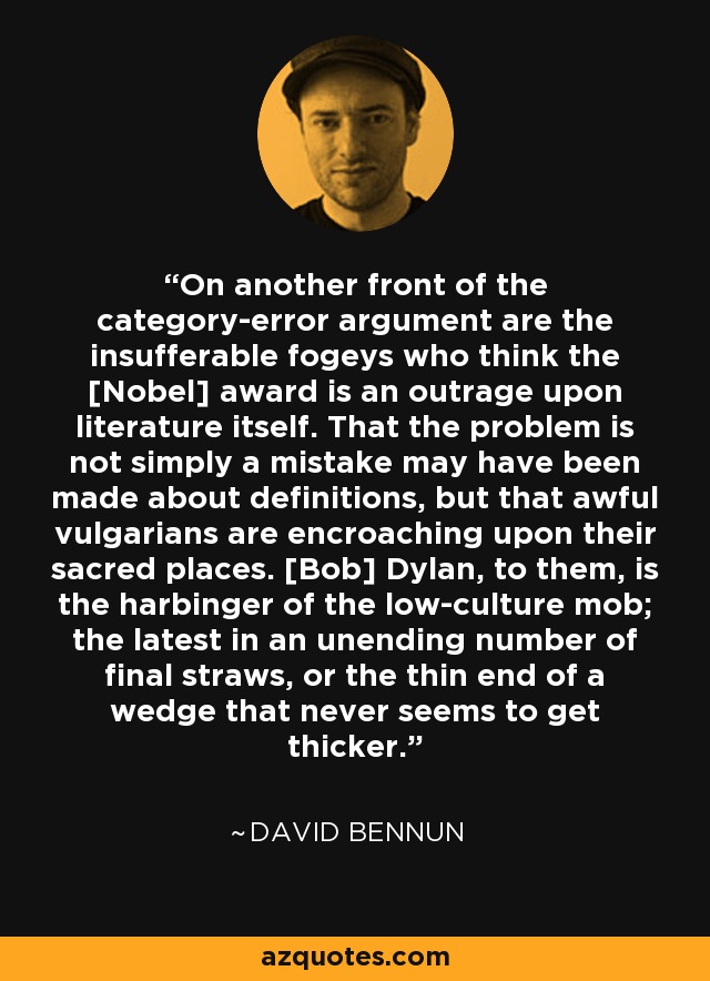 On another front of the category-error argument are the insufferable fogeys who think the [Nobel] award is an outrage upon literature itself. That the problem is not simply a mistake may have been made about definitions, but that awful vulgarians are encroaching upon their sacred places. [Bob] Dylan, to them, is the harbinger of the low-culture mob; the latest in an unending number of final straws, or the thin end of a wedge that never seems to get thicker. - David Bennun