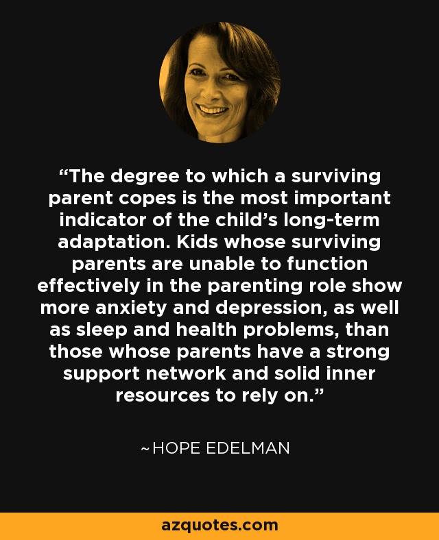 The degree to which a surviving parent copes is the most important indicator of the child's long-term adaptation. Kids whose surviving parents are unable to function effectively in the parenting role show more anxiety and depression, as well as sleep and health problems, than those whose parents have a strong support network and solid inner resources to rely on. - Hope Edelman