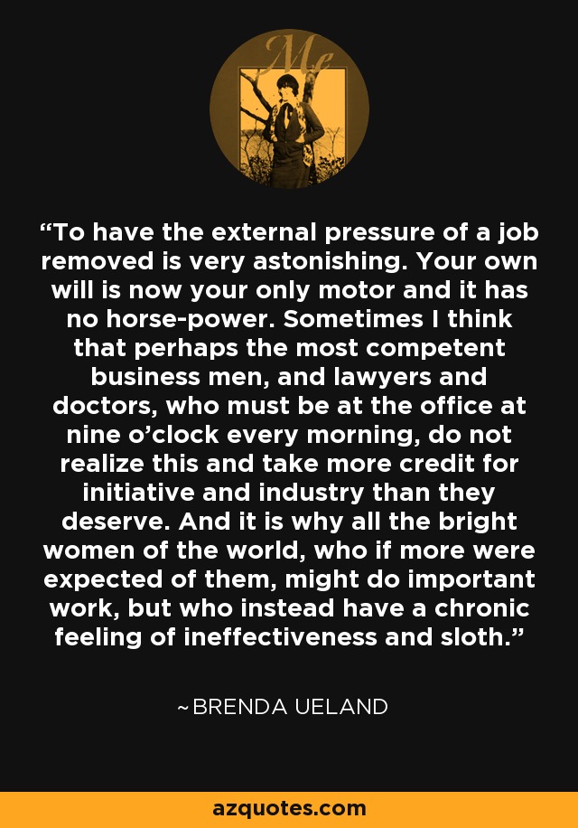 To have the external pressure of a job removed is very astonishing. Your own will is now your only motor and it has no horse-power. Sometimes I think that perhaps the most competent business men, and lawyers and doctors, who must be at the office at nine o'clock every morning, do not realize this and take more credit for initiative and industry than they deserve. And it is why all the bright women of the world, who if more were expected of them, might do important work, but who instead have a chronic feeling of ineffectiveness and sloth. - Brenda Ueland