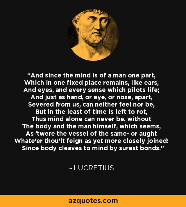 And since the mind is of a man one part, Which in one fixed place remains, like ears, And eyes, and every sense which pilots life; And just as hand, or eye, or nose, apart, Severed from us, can neither feel nor be, But in the least of time is left to rot, Thus mind alone can never be, without The body and the man himself, which seems, As 'twere the vessel of the same- or aught Whate'er thou'lt feign as yet more closely joined: Since body cleaves to mind by surest bonds. - Lucretius
