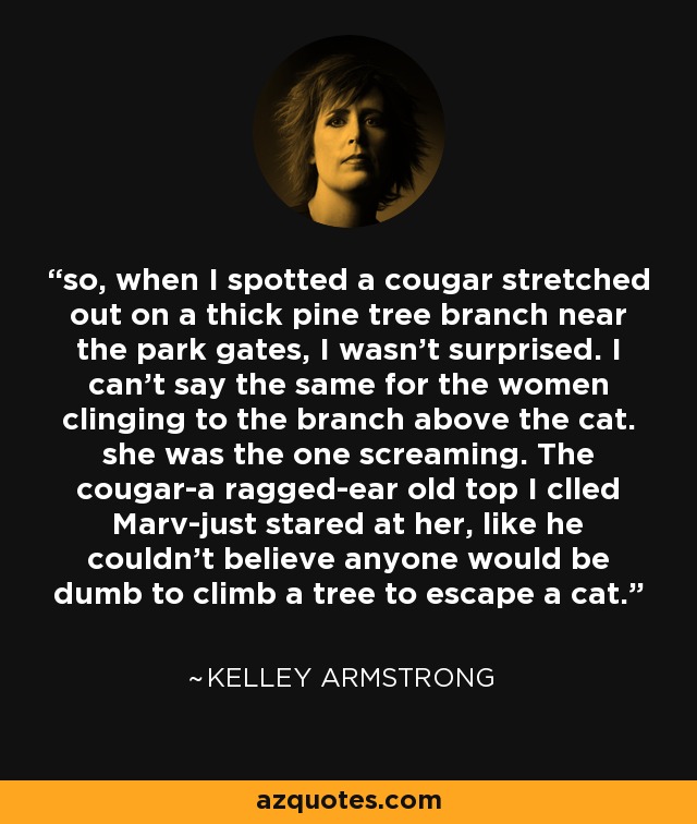so, when I spotted a cougar stretched out on a thick pine tree branch near the park gates, I wasn't surprised. I can't say the same for the women clinging to the branch above the cat. she was the one screaming. The cougar-a ragged-ear old top I clled Marv-just stared at her, like he couldn't believe anyone would be dumb to climb a tree to escape a cat. - Kelley Armstrong