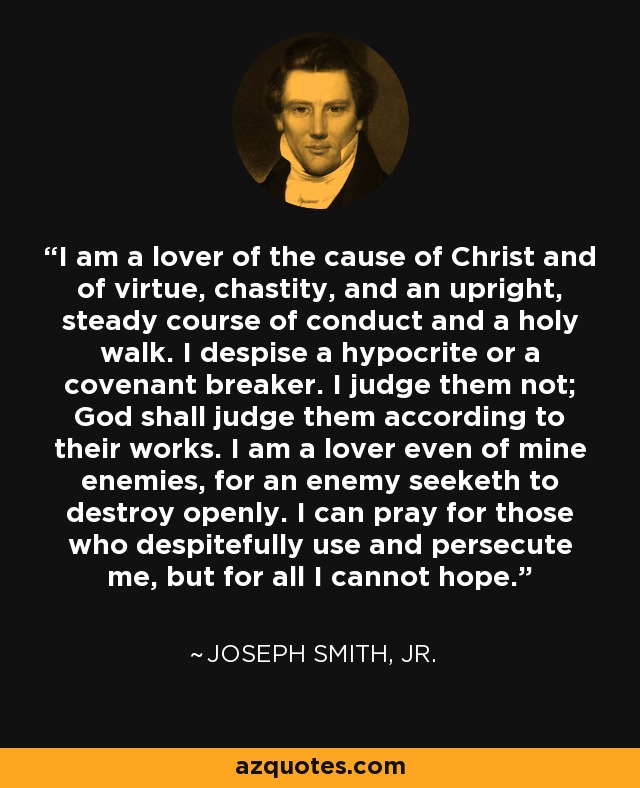 I am a lover of the cause of Christ and of virtue, chastity, and an upright, steady course of conduct and a holy walk. I despise a hypocrite or a covenant breaker. I judge them not; God shall judge them according to their works. I am a lover even of mine enemies, for an enemy seeketh to destroy openly. I can pray for those who despitefully use and persecute me, but for all I cannot hope. - Joseph Smith, Jr.