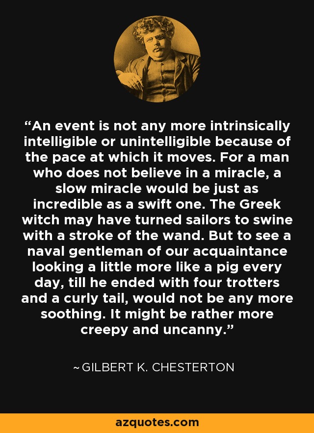 An event is not any more intrinsically intelligible or unintelligible because of the pace at which it moves. For a man who does not believe in a miracle, a slow miracle would be just as incredible as a swift one. The Greek witch may have turned sailors to swine with a stroke of the wand. But to see a naval gentleman of our acquaintance looking a little more like a pig every day, till he ended with four trotters and a curly tail, would not be any more soothing. It might be rather more creepy and uncanny. - Gilbert K. Chesterton