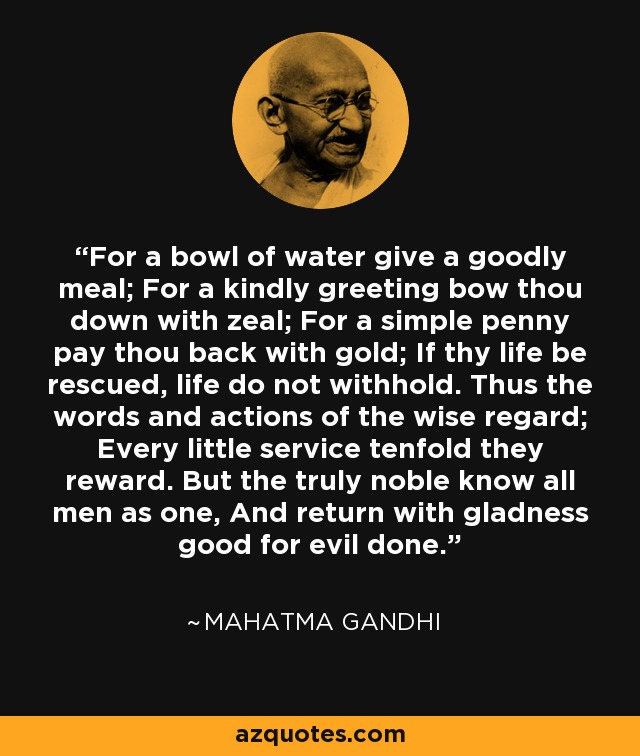 For a bowl of water give a goodly meal; For a kindly greeting bow thou down with zeal; For a simple penny pay thou back with gold; If thy life be rescued, life do not withhold. Thus the words and actions of the wise regard; Every little service tenfold they reward. But the truly noble know all men as one, And return with gladness good for evil done. - Mahatma Gandhi