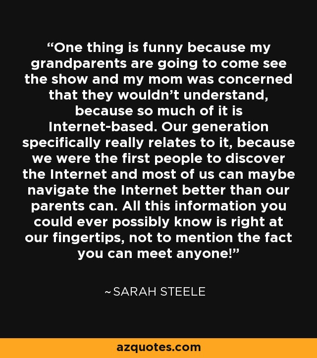 One thing is funny because my grandparents are going to come see the show and my mom was concerned that they wouldn't understand, because so much of it is Internet-based. Our generation specifically really relates to it, because we were the first people to discover the Internet and most of us can maybe navigate the Internet better than our parents can. All this information you could ever possibly know is right at our fingertips, not to mention the fact you can meet anyone! - Sarah Steele