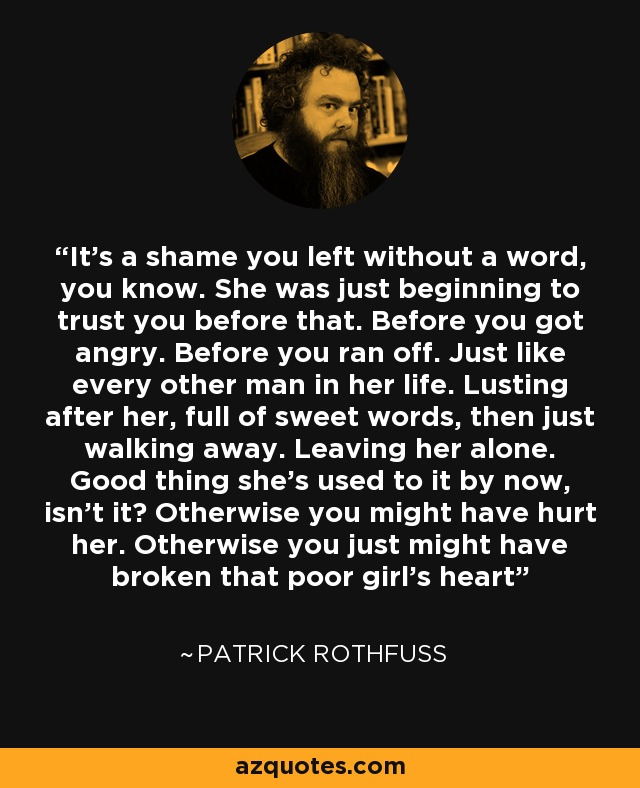 It's a shame you left without a word, you know. She was just beginning to trust you before that. Before you got angry. Before you ran off. Just like every other man in her life. Lusting after her, full of sweet words, then just walking away. Leaving her alone. Good thing she's used to it by now, isn't it? Otherwise you might have hurt her. Otherwise you just might have broken that poor girl's heart - Patrick Rothfuss