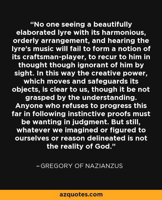 No one seeing a beautifully elaborated lyre with its harmonious, orderly arrangement, and hearing the lyre's music will fail to form a notion of its craftsman-player, to recur to him in thought though ignorant of him by sight. In this way the creative power, which moves and safeguards its objects, is clear to us, though it be not grasped by the understanding. Anyone who refuses to progress this far in following instinctive proofs must be wanting in judgment. But still, whatever we imagined or figured to ourselves or reason delineated is not the reality of God. - Gregory of Nazianzus