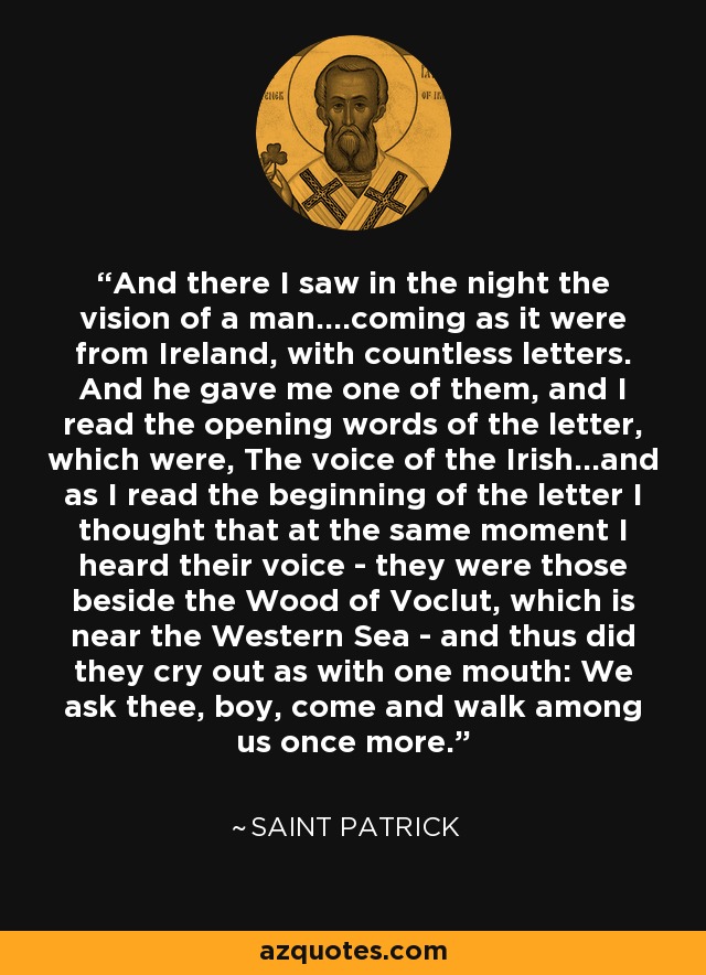 And there I saw in the night the vision of a man....coming as it were from Ireland, with countless letters. And he gave me one of them, and I read the opening words of the letter, which were, The voice of the Irish...and as I read the beginning of the letter I thought that at the same moment I heard their voice - they were those beside the Wood of Voclut, which is near the Western Sea - and thus did they cry out as with one mouth: We ask thee, boy, come and walk among us once more. - Saint Patrick