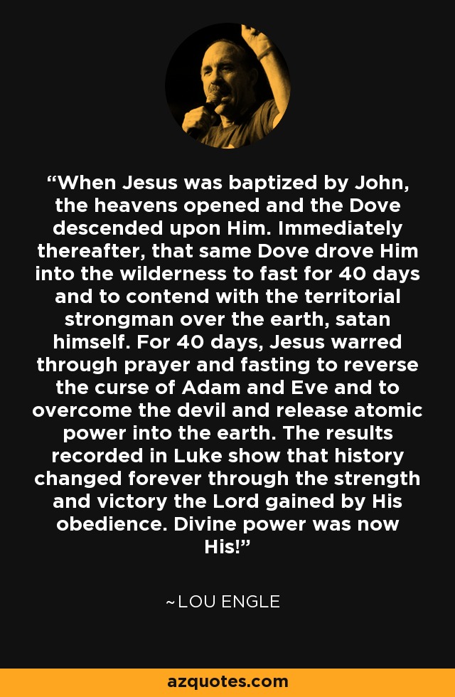 When Jesus was baptized by John, the heavens opened and the Dove descended upon Him. Immediately thereafter, that same Dove drove Him into the wilderness to fast for 40 days and to contend with the territorial strongman over the earth, satan himself. For 40 days, Jesus warred through prayer and fasting to reverse the curse of Adam and Eve and to overcome the devil and release atomic power into the earth. The results recorded in Luke show that history changed forever through the strength and victory the Lord gained by His obedience. Divine power was now His! - Lou Engle