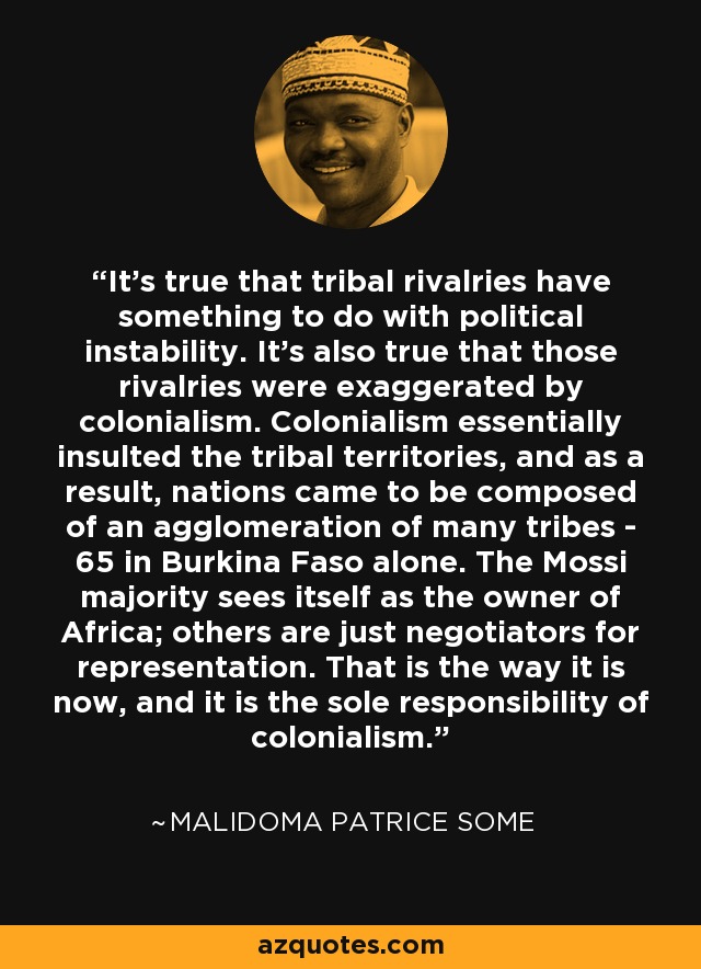 It's true that tribal rivalries have something to do with political instability. It's also true that those rivalries were exaggerated by colonialism. Colonialism essentially insulted the tribal territories, and as a result, nations came to be composed of an agglomeration of many tribes - 65 in Burkina Faso alone. The Mossi majority sees itself as the owner of Africa; others are just negotiators for representation. That is the way it is now, and it is the sole responsibility of colonialism. - Malidoma Patrice Some