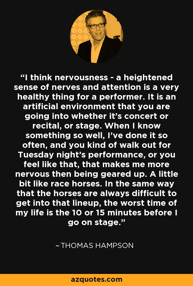 I think nervousness - a heightened sense of nerves and attention is a very healthy thing for a performer. It is an artificial environment that you are going into whether it's concert or recital, or stage. When I know something so well, I've done it so often, and you kind of walk out for Tuesday night's performance, or you feel like that, that makes me more nervous then being geared up. A little bit like race horses. In the same way that the horses are always difficult to get into that lineup, the worst time of my life is the 10 or 15 minutes before I go on stage. - Thomas Hampson