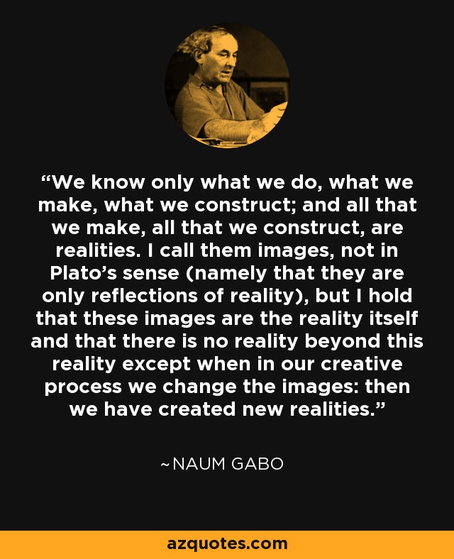 We know only what we do, what we make, what we construct; and all that we make, all that we construct, are realities. I call them images, not in Plato's sense (namely that they are only reflections of reality), but I hold that these images are the reality itself and that there is no reality beyond this reality except when in our creative process we change the images: then we have created new realities. - Naum Gabo