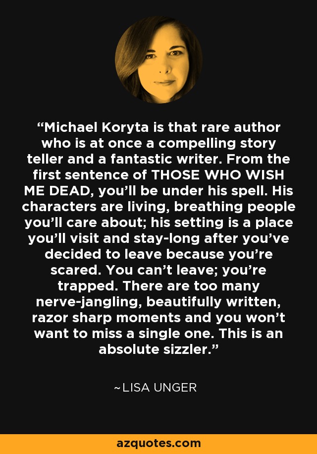 Michael Koryta is that rare author who is at once a compelling story teller and a fantastic writer. From the first sentence of THOSE WHO WISH ME DEAD, you'll be under his spell. His characters are living, breathing people you'll care about; his setting is a place you'll visit and stay-long after you've decided to leave because you're scared. You can't leave; you're trapped. There are too many nerve-jangling, beautifully written, razor sharp moments and you won't want to miss a single one. This is an absolute sizzler. - Lisa Unger