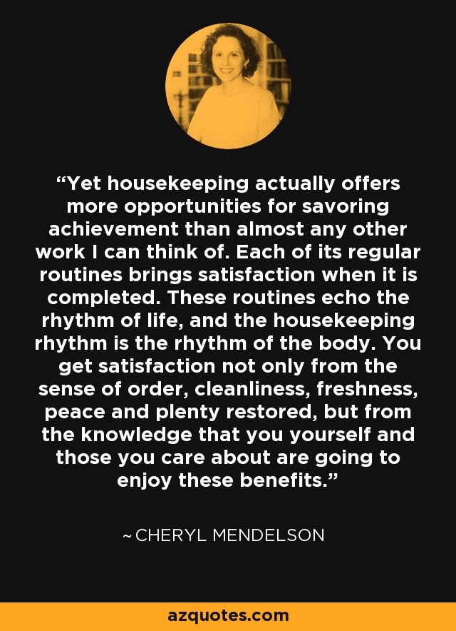 Yet housekeeping actually offers more opportunities for savoring achievement than almost any other work I can think of. Each of its regular routines brings satisfaction when it is completed. These routines echo the rhythm of life, and the housekeeping rhythm is the rhythm of the body. You get satisfaction not only from the sense of order, cleanliness, freshness, peace and plenty restored, but from the knowledge that you yourself and those you care about are going to enjoy these benefits. - Cheryl Mendelson