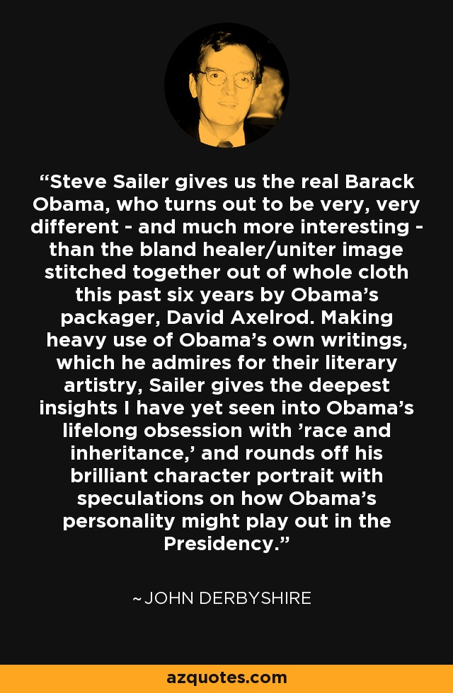 Steve Sailer gives us the real Barack Obama, who turns out to be very, very different - and much more interesting - than the bland healer/uniter image stitched together out of whole cloth this past six years by Obama's packager, David Axelrod. Making heavy use of Obama's own writings, which he admires for their literary artistry, Sailer gives the deepest insights I have yet seen into Obama's lifelong obsession with 'race and inheritance,' and rounds off his brilliant character portrait with speculations on how Obama's personality might play out in the Presidency. - John Derbyshire
